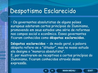 Despotismo Esclarecido Os governantes absolutistas de alguns países europeus adotaram certos princípios do Iluminismo, promovendo em seus estados uma série de reformas nos campos social e econômico. Esses governantes ficaram conhecidos como  déspotas esclarecidos. Déspotas esclarecidos –  de modo geral, a palavra déspota refere-se a “ditador”, mas no nosso estudo ela designa o “monarca absolutista”.  E, por mostrarem-se receptivos a certos princípios do Iluminismo, ficaram conhecidos através dessa expressão. 