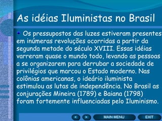As idéias Iluministas no Brasil Os pressupostos das luzes estiveram presentes em inúmeras revoluções ocorridas a partir da segunda metade do século XVIII. Essas idéias varreram quase o mundo todo, levando as pessoas a se organizarem para derrubar a sociedade de privilégios que marcou o Estado moderno. Nas colônias americanas, o ideário iluminista estimulou as lutas de independência. No Brasil as conjurações Mineira (1789) e Baiana (1798) foram fortemente influenciadas pelo Iluminismo. 