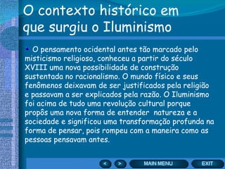 O contexto histórico em que surgiu o Iluminismo O pensamento ocidental antes tão marcado pelo misticismo religioso, conheceu a partir do século XVIII uma nova possibilidade de construção sustentada no racionalismo. O mundo físico e seus fenômenos deixavam de ser justificados pela religião e passavam a ser explicados pela razão. O Iluminismo foi acima de tudo uma revolução cultural porque propôs uma nova forma de entender  natureza e a sociedade e significou uma transformação profunda na forma de pensar, pois rompeu com a maneira como as pessoas pensavam antes. 
