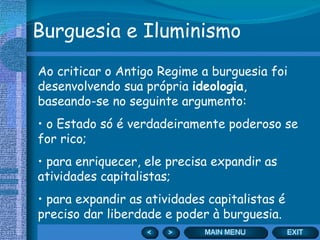 Burguesia e Iluminismo Ao criticar o Antigo Regime a burguesia foi desenvolvendo sua própria  ideologia , baseando-se no seguinte argumento: o Estado só é verdadeiramente poderoso se for rico; para enriquecer, ele precisa expandir as atividades capitalistas; para expandir as atividades capitalistas é preciso dar liberdade e poder à burguesia. 