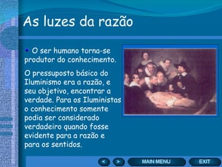 As luzes da razão O ser humano torna-se produtor do conhecimento. O pressuposto básico do Iluminismo era a razão, e seu objetivo, encontrar a verdade. Para os Iluministas o conhecimento somente podia ser considerado verdadeiro quando fosse evidente para a razão e para os sentidos. 