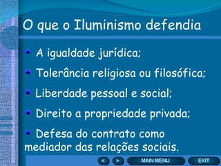 O que o Iluminismo defendia A igualdade jurídica; Tolerância religiosa ou filosófica; Liberdade pessoal e social; Direito a propriedade privada; Defesa do contrato como mediador das relações sociais. 