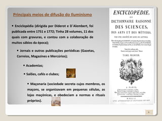  Enciclopédia (dirigida por Diderot e D`Alembert, foi
publicada entre 1751 e 1772; Tinha 28 volumes, 11 dos
quais com gravuras, e contou com a colaboração de
muitos sábios da época);
Principais meios de difusão do Iluminismo
 Jornais e outras publicações periódicas (Gazetas,
Correios, Magazines e Mercúrios);
 Academias;
 Salões, cafés e clubes;
 Maçonaria (sociedade secreta cujos membros, os
maçons, se organizavam em pequenas células, as
lojas maçónicas, e obedeciam a normas e rituais
próprios).
 