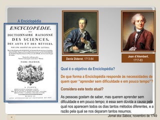 Denis Diderot, 1713-84
Jean d’Alembert,
1717-83
Qual é o objetivo da Enciclopédia?
A Enciclopédia
De que forma a Enciclopédia responde às necessidades de
quem quer “aprender sem dificuldade e em pouco tempo”?
As pessoas gostam de saber, mas querem aprender sem
dificuldade e em pouco tempo; é essa sem dúvida a causa pela
qual nos aparecem todos os dias tantos métodos diferentes, e a
razão pela qual se nos deparam tantos resumos.
Jornal dos Sábios, novembro de 1749
Considera este texto atual?
 