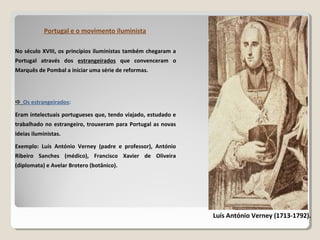 No século XVIII, os princípios iluministas também chegaram a
Portugal através dos estrangeirados que convenceram o
Marquês de Pombal a iniciar uma série de reformas.
Portugal e o movimento iluminista
Luís António Verney (1713-1792).
 Os estrangeirados:
Eram intelectuais portugueses que, tendo viajado, estudado e
trabalhado no estrangeiro, trouxeram para Portugal as novas
ideias iluministas.
Exemplo: Luís António Verney (padre e professor), António
Ribeiro Sanches (médico), Francisco Xavier de Oliveira
(diplomata) e Avelar Brotero (botânico).
 