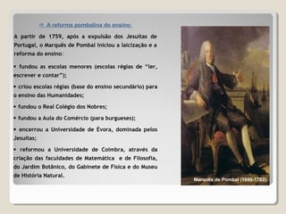  A reforma pombalina do ensino:
A partir de 1759, após a expulsão dos Jesuítas de
Portugal, o Marquês de Pombal iniciou a laicização e a
reforma do ensino:
Marquês de Pombal (1699-1782).
 fundou as escolas menores (escolas régias de “ler,
escrever e contar”);
 criou escolas régias (base do ensino secundário) para
o ensino das Humanidades;
 fundou o Real Colégio dos Nobres;
 fundou a Aula do Comércio (para burgueses);
 encerrou a Universidade de Évora, dominada pelos
Jesuítas;
 reformou a Universidade de Coimbra, através da
criação das faculdades de Matemática e de Filosofia,
do Jardim Botânico, do Gabinete de Física e do Museu
de História Natural.
 