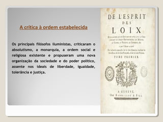 A crítica à ordem estabelecida
Os principais filósofos iluministas, criticaram o
absolutismo, a monarquia, a ordem social e
religiosa existente e propuseram uma nova
organização da sociedade e do poder político,
assente nos ideais de liberdade, igualdade,
tolerância e justiça.
 