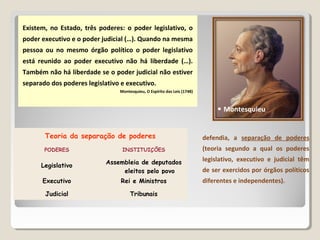Existem, no Estado, três poderes: o poder legislativo, o
poder executivo e o poder judicial (…). Quando na mesma
pessoa ou no mesmo órgão político o poder legislativo
está reunido ao poder executivo não há liberdade (…).
Também não há liberdade se o poder judicial não estiver
separado dos poderes legislativo e executivo.
Montesquieu, O Espírito das Leis (1748)
defendia, a separação de poderes
(teoria segundo a qual os poderes
legislativo, executivo e judicial têm
de ser exercidos por órgãos políticos
diferentes e independentes).
Teoria da separação de poderes
PODERES INSTITUIÇÕES
Legislativo
Assembleia de deputados
eleitos pelo povo
Executivo Rei e Ministros
Judicial Tribunais
 Montesquieu
 