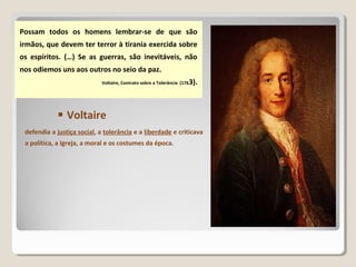 Possam todos os homens lembrar-se de que são
irmãos, que devem ter terror à tirania exercida sobre
os espíritos. (…) Se as guerras, são inevitáveis, não
nos odiemos uns aos outros no seio da paz.
Voltaire, Contrato sobre a Tolerância (1763).
defendia a justiça social, a tolerância e a liberdade e criticava
a política, a Igreja, a moral e os costumes da época.
 Voltaire
 