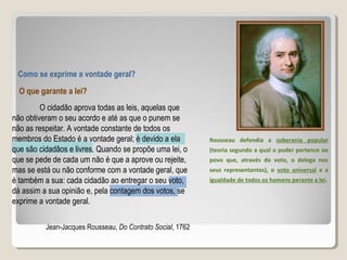 Como se exprime a vontade geral?
O que garante a lei?
O cidadão aprova todas as leis, aquelas que
não obtiveram o seu acordo e até as que o punem se
não as respeitar. A vontade constante de todos os
membros do Estado é a vontade geral; é devido a ela
que são cidadãos e livres. Quando se propõe uma lei, o
que se pede de cada um não é que a aprove ou rejeite,
mas se está ou não conforme com a vontade geral, que
é também a sua: cada cidadão ao entregar o seu voto,
dá assim a sua opinião e, pela contagem dos votos, se
exprime a vontade geral.
Jean-Jacques Rousseau, Do Contrato Social, 1762
Rousseau defendia a soberania popular
(teoria segundo a qual o poder pertence ao
povo que, através do voto, o delega nos
seus representantes), o voto universal e a
igualdade de todos os homens perante a lei.
 