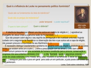 Quais são os fundamentos da ideia de tolerância?
John Locke,
1632 -1704
Qual é a influência de Locke no pensamento político iluminista?
Quais são os perigos da intolerância?
Como encara Locke a relação entre o poder temporal e o poder espiritual?
O que é o bem comum? Quem o defende?
A tolerância daqueles que diferem uns dos outros em matéria de religião é (…) agradável ao
Evangelho de Jesus Cristo e à genuína razão da Humanidade. (…)
Que não possam cobrir alguns o seu espírito de perseguição e de crueldade anticristã, fingindo
cuidado com a segurança da República e a observação das leis e que outros sob a capa da religião,
não possam procurar a impunidade do seu libertinismo (…).
É necessário distinguir exactamente o problema do governo civil e da religião e estabelecer os justos
limites que existem entre um e outro (…) entre a preocupação com as almas (…) e o bem comum.
O bem comum parece-me ser uma sociedade de homens constituída para a procura, conservação e
progresso dos seus próprios interesses civis (…): a vida, liberdade, saúde e segurança corporal e a
posse de coisas exteriores como moeda, terra, casa, mobiliário e semelhantes. É dever do magistrado
civil (…) assegurar para todo o povo em geral para cada um em particular, a justa posse das coisas que
[lhe] pertencem.
Locke, Carta sobre a tolerância, 1689
 