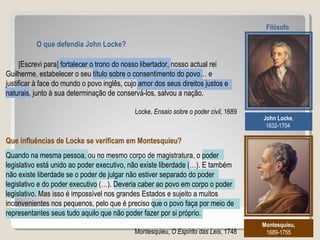O que defendia John Locke?
John Locke,
1632-1704
Filósofo
Montesquieu,
1689-1755
Que influências de Locke se verificam em Montesquieu?
[Escrevi para] fortalecer o trono do nosso libertador, nosso actual rei
Guilherme, estabelecer o seu título sobre o consentimento do povo… e
justificar à face do mundo o povo inglês, cujo amor dos seus direitos justos e
naturais, junto à sua determinação de conservá-los, salvou a nação.
Locke, Ensaio sobre o poder civil, 1689
Quando na mesma pessoa, ou no mesmo corpo de magistratura, o poder
legislativo está unido ao poder executivo, não existe liberdade (…). E também
não existe liberdade se o poder de julgar não estiver separado do poder
legislativo e do poder executivo (…). Deveria caber ao povo em corpo o poder
legislativo. Mas isso é impossível nos grandes Estados e sujeito a muitos
inconvenientes nos pequenos, pelo que é preciso que o povo faça por meio de
representantes seus tudo aquilo que não poder fazer por si próprio.
Montesquieu, O Espírito das Leis, 1748
 
