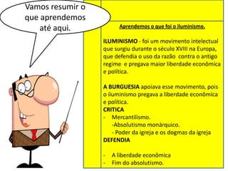 Vamos resumir o
que aprendemos
até aqui.

Aprendemos o que foi o iluminismo.

ILUMINISMO - foi um movimento intelectual
que surgiu durante o século XVIII na Europa,
que defendia o uso da razão contra o antigo
regime e pregava maior liberdade econômica
e política.
A BURGUESIA apoiava esse movimento, pois
o iluminismo pregava a liberdade econômica
e política.
CRITICA
- Mercantilismo.
-Absolutismo monárquico.
- Poder da igreja e os dogmas da igreja
DEFENDIA
-

A liberdade econômica
Fim do absolutismo.

 