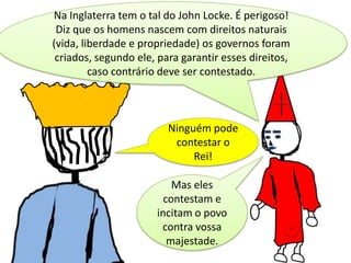 Na Inglaterra tem o tal do John Locke. É perigoso!
Diz que os homens nascem com direitos naturais
(vida, liberdade e propriedade) os governos foram
criados, segundo ele, para garantir esses direitos,
caso contrário deve ser contestado.

Ninguém pode
contestar o
Rei!

Mas eles
contestam e
incitam o povo
contra vossa
majestade.

 