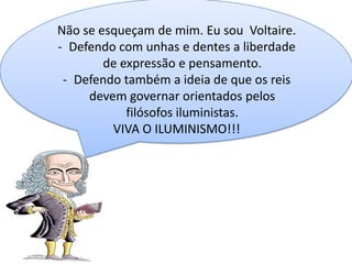 Não se esqueçam de mim. Eu sou Voltaire.
- Defendo com unhas e dentes a liberdade
de expressão e pensamento.
- Defendo também a ideia de que os reis
devem governar orientados pelos
filósofos iluministas.
VIVA O ILUMINISMO!!!

 