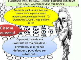 ENQUANTO ISSO, ROUSSEAU - OUTRO FILÓSOFO ILUMINISTA
DIVULGA SUA MENSAGEM AS MULTIDÕES...

Acabei de publicar um livro que
revolucionar o pensamento
modero, o nome desse livro é “O
CONTRATO SOCIAL”. Não deixem
de ler.

O povo é maioria e a
vontade da maioria deve
prevalecer, se o rei não
defender o povo deve ser
substituído.

 