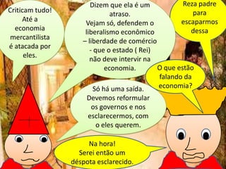 Criticam tudo!
Até a
economia
mercantilista
é atacada por
eles.

Reza padre
Dizem que ela é um
para
atraso.
escaparmos
Vejam só, defendem o
dessa
liberalismo econômico
– liberdade de comércio
- que o estado ( Rei)
não deve intervir na
O que estão
economia.
falando da
economia?
Só há uma saída.
Devemos reformular
os governos e nos
esclarecermos, com
o eles querem.
Na hora!
Serei então um
déspota esclarecido.

 