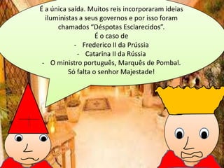 É a única saída. Muitos reis incorporaram ideias
iluministas a seus governos e por isso foram
chamados “Déspotas Esclarecidos”.
É o caso de
- Frederico II da Prússia
- Catarina II da Rússia
- O ministro português, Marquês de Pombal.
Só falta o senhor Majestade!

 