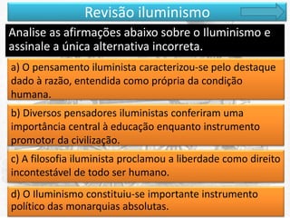Revisão iluminismo
Analise as afirmações abaixo sobre o Iluminismo e
assinale a única alternativa incorreta.
a) O pensamento iluminista caracterizou-se pelo destaque
dado à razão, entendida como própria da condição
humana.
b) Diversos pensadores iluministas conferiram uma
importância central à educação enquanto instrumento
promotor da civilização.
c) A filosofia iluminista proclamou a liberdade como direito
incontestável de todo ser humano.
d) O Iluminismo constituiu-se importante instrumento
político das monarquias absolutas.

 