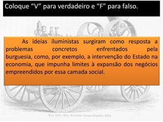 Coloque “V” para verdadeiro e “F” para falso.

V

As ideias iluministas surgiram como resposta a
problemas
concretos
enfrentados
pela
burguesia, como, por exemplo, a intervenção do Estado na
economia, que impunha limites à expansão dos negócios
empreendidos por essa camada social.

 