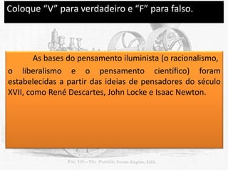 Coloque “V” para verdadeiro e “F” para falso.

V

As bases do pensamento iluminista (o racionalismo,
o liberalismo e o pensamento científico) foram
estabelecidas a partir das ideias de pensadores do século
XVII, como René Descartes, John Locke e Isaac Newton.

 