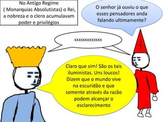 No Antigo Regime
( Monarquias Absolutistas) o Rei,
a nobreza e o clero acumulavam
poder e privilégios

O senhor já ouviu o que
esses pensadores anda
falando ultimamente?

KKKKKKKKKKKKK

Claro que sim! São os tais
iluministas. Uns loucos!
Dizem que o mundo vive
na escuridão e que
somente através da razão
podem alcançar o
esclarecimento

 