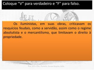 Coloque “V” para verdadeiro e “F” para falso.

V

Os iluministas, em suas obras, criticavam os
resquícios feudais, como a servidão, assim como o regime
absolutista e o mercantilismo, que limitavam o direito à
propriedade.

 
