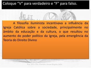 Coloque “V” para verdadeiro e “F” para falso.

V

A filosofia iluminista incentivava a influência
Igreja Católica sobre a sociedade, principalmente
âmbito da educação e da cultura, o que resultou
aumento do poder político da Igreja, pela emergência
Teoria do Direito Divino

da
no
no
da

 