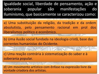 Igualdade social, liberdade de pensamento, ação e
soberania popular são manifestações do
Iluminismo, que basicamente se caracterizou como:
a) Uma substituição da religião, da tradição e da ordem
absolutista, pelo pensamento racional em prol dos
liberalismos político e econômico.
b) Uma ilusão social fundada na ideologia cristã, base das
correntes humanistas do Ocidente.
c) Uma reação contrária à sistematização do saber e à
soberania popular.
d) Um movimento artístico com ênfase na expressão livre da
vontade criadora dos artistas.

 