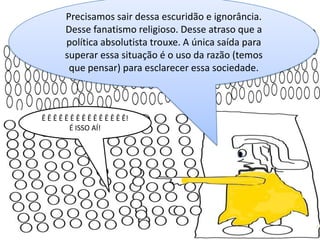Precisamos sair dessa escuridão e ignorância.
Desse fanatismo religioso. Desse atraso que a
política absolutista trouxe. A única saída para
superar essa situação é o uso da razão (temos
que pensar) para esclarecer essa sociedade.

Ê Ê Ê Ê Ê Ê Ê Ê Ê Ê Ê Ê Ê Ê Ê!
É ISSO AÍ!

 