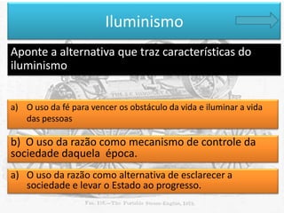 Iluminismo
Aponte a alternativa que traz características do
iluminismo
a) O uso da fé para vencer os obstáculo da vida e iluminar a vida
das pessoas

b) O uso da razão como mecanismo de controle da
sociedade daquela época.
a) O uso da razão como alternativa de esclarecer a
sociedade e levar o Estado ao progresso.

 