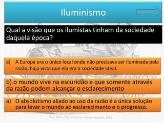 Iluminismo
Qual a visão que os ilumistas tinham da sociedade
daquela época?
a) A Europa era o único local onde não precisava ser iluminada pela
razão, haja vista que ela era a sociedade ideal.

b) o mundo vive na escuridão e que somente através
da razão podem alcançar o esclarecimento
a) O absolutismo aliado ao uso da razão é a única solução
para levar o mundo ao esclarecimento e o progresso.

 