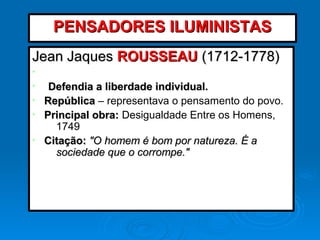 Jean JaquesJean Jaques ROUSSEAUROUSSEAU (1712-1778)(1712-1778)
•
• Defendia a liberdade individual.Defendia a liberdade individual.
• RepúblicaRepública – representava o pensamento do povo.
• Principal obra:Principal obra: Desigualdade Entre os Homens,
1749
• Citação:Citação: "O homem é bom por natureza. É a"O homem é bom por natureza. É a
sociedade que o corrompe."sociedade que o corrompe."
PENSADORES ILUMINISTASPENSADORES ILUMINISTAS
 