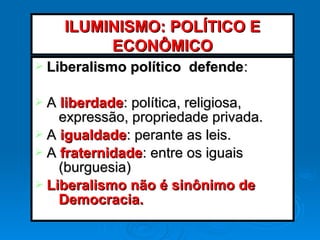 Ø Liberalismo político defendeLiberalismo político defende::
Ø AA liberdadeliberdade: política, religiosa,: política, religiosa,
expressão, propriedade privada.expressão, propriedade privada.
Ø AA igualdadeigualdade: perante as leis.: perante as leis.
Ø AA fraternidadefraternidade: entre os iguais: entre os iguais
(burguesia)(burguesia)
Ø Liberalismo não é sinônimo deLiberalismo não é sinônimo de
Democracia.Democracia.
ILUMINISMO: POLÍTICO EILUMINISMO: POLÍTICO E
ECONÔMICOECONÔMICO
 