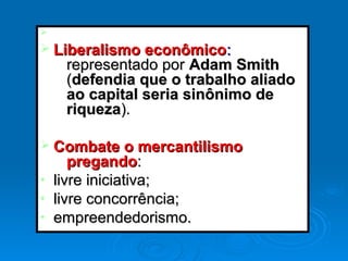 Ø
Ø Liberalismo econômicoLiberalismo econômico::
representado porrepresentado por Adam SmithAdam Smith
((defendia que o trabalho aliadodefendia que o trabalho aliado
ao capital seria sinônimo deao capital seria sinônimo de
riquezariqueza).).
Ø Combate o mercantilismoCombate o mercantilismo
pregandopregando::
• livre iniciativa;livre iniciativa;
• livre concorrência;livre concorrência;
• empreendedorismo.empreendedorismo.
 