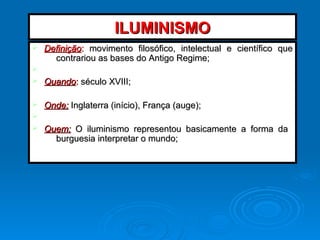 ILUMINISMOILUMINISMO
Ø DefiniçãoDefinição:: movimento filosófico, intelectual e científico quemovimento filosófico, intelectual e científico que
contrariou as bases do Antigo Regime;contrariou as bases do Antigo Regime;
Ø
Ø QuandoQuando:: século XVIII;século XVIII;
Ø Onde:Onde: Inglaterra (início), França (auge);Inglaterra (início), França (auge);
Ø
Ø Quem:Quem: O iluminismo representou basicamente a forma daO iluminismo representou basicamente a forma da
burguesia interpretar o mundo;burguesia interpretar o mundo;
 
