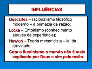 Ø DescartesDescartes – racionalismo filosófico– racionalismo filosófico
moderno – a primazia damoderno – a primazia da razãorazão;;
Ø LockeLocke – Empirismo (conhecimento– Empirismo (conhecimento
através da experiência);através da experiência);
Ø NewtonNewton – Teoria mecanicista – lei da– Teoria mecanicista – lei da
gravidade.gravidade.
Ø Com o Iluminismo o mundo não é maisCom o Iluminismo o mundo não é mais
explicado por Deus e sim pela razão.explicado por Deus e sim pela razão.
INFLUÊNCIASINFLUÊNCIAS
 