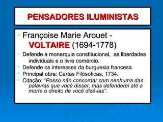 PENSADORES ILUMINISTASPENSADORES ILUMINISTAS
Ø Françoise Marie Arouet -Françoise Marie Arouet -
VOLTAIREVOLTAIRE (1694-1778)(1694-1778)
Ø Defende a monarquia constitucional, as liberdadesDefende a monarquia constitucional, as liberdades
individuais e o livre comércio.individuais e o livre comércio.
v Defende os interesses da burguesia francesa.Defende os interesses da burguesia francesa.
v Principal obra:Principal obra: Cartas Filósoficas, 1734.
v Citação:Citação: “Posso não concordar com nenhuma das
palavras que você disser, mas defenderei até a
morte o direito de você dizê-las”.
 