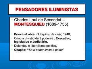  Charles Loui de Secondat –Charles Loui de Secondat –
MONTESQUIEUMONTESQUIEU (1689-1755)(1689-1755)
 Principal obra:Principal obra: O Espírito das leis, 1748;O Espírito das leis, 1748;
 Criou a divisão de 3 poderes :Criou a divisão de 3 poderes : Executivo,Executivo,
legislativo e Judiciário.legislativo e Judiciário.
 Defendeu o liberalismo político.Defendeu o liberalismo político.
 Citação: “Citação: “Só o poder limita o poder”Só o poder limita o poder”
PENSADORES ILUMINISTASPENSADORES ILUMINISTAS
 