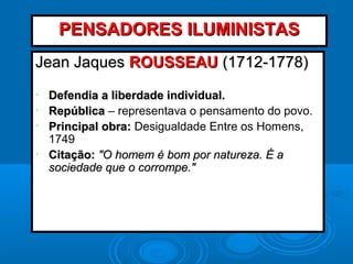 Jean JaquesJean Jaques ROUSSEAUROUSSEAU (1712-1778)(1712-1778)
• Defendia a liberdade individual.Defendia a liberdade individual.
• RepúblicaRepública – representava o pensamento do povo.
• Principal obra:Principal obra: Desigualdade Entre os Homens,
1749
• Citação:Citação: "O homem é bom por natureza. É a"O homem é bom por natureza. É a
sociedade que o corrompe."sociedade que o corrompe."
PENSADORES ILUMINISTASPENSADORES ILUMINISTAS
 