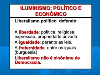  Liberalismo político defendeLiberalismo político defende::
 AA liberdadeliberdade: política, religiosa,: política, religiosa,
expressão, propriedade privada.expressão, propriedade privada.
 AA igualdadeigualdade: perante as leis.: perante as leis.
 AA fraternidadefraternidade: entre os iguais: entre os iguais
(burguesia)(burguesia)
 Liberalismo não é sinônimo deLiberalismo não é sinônimo de
Democracia.Democracia.
ILUMINISMO: POLÍTICO EILUMINISMO: POLÍTICO E
ECONÔMICOECONÔMICO
 