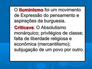  OO IluminismoIluminismo foi um movimentofoi um movimento
de Expressão do pensamento ede Expressão do pensamento e
aspirações da burguesia.aspirações da burguesia.
• CriticavaCriticava: O Absolutismo: O Absolutismo
monárquico; privilégios de classe;monárquico; privilégios de classe;
falta de liberdade religiosa efalta de liberdade religiosa e
econômica (mercantilismo);econômica (mercantilismo);
subjugação de um povo por outro.subjugação de um povo por outro.
 