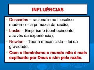  DescartesDescartes – racionalismo filosófico– racionalismo filosófico
moderno – a primazia damoderno – a primazia da razãorazão;;
 LockeLocke – Empirismo (conhecimento– Empirismo (conhecimento
através da experiência);através da experiência);
 NewtonNewton – Teoria mecanicista – lei da– Teoria mecanicista – lei da
gravidade.gravidade.
 Com o Iluminismo o mundo não é maisCom o Iluminismo o mundo não é mais
explicado por Deus e sim pela razão.explicado por Deus e sim pela razão.
INFLUÊNCIASINFLUÊNCIAS
 