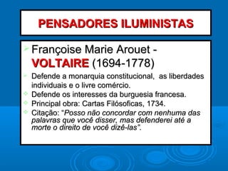 PENSADORES ILUMINISTASPENSADORES ILUMINISTAS
 Françoise Marie Arouet -Françoise Marie Arouet -
VOLTAIREVOLTAIRE (1694-1778)(1694-1778)
 Defende a monarquia constitucional, as liberdadesDefende a monarquia constitucional, as liberdades
individuais e o livre comércio.individuais e o livre comércio.
 Defende os interesses da burguesia francesa.Defende os interesses da burguesia francesa.
 Principal obra: Cartas Filósoficas, 1734.Principal obra: Cartas Filósoficas, 1734.
 Citação: “Citação: “Posso não concordar com nenhuma dasPosso não concordar com nenhuma das
palavras que você disser, mas defenderei até apalavras que você disser, mas defenderei até a
morte o direito de você dizê-las”.morte o direito de você dizê-las”.
 