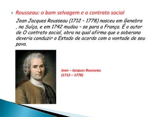    Rousseau: o bom selvagem e o contrato social
    Jean Jacques Rousseau (1712 – 1778) nasceu em Genebra
    , na Suíça, e em 1742 mudou – se para a França. É o autor
    de O contrato social, obra na qual afirma que o soberano
    deveria conduzir o Estado de acordo com a vontade de seu
    povo.




                        Jean – Jacques Rousseau
                        (1712 – 1778)
 