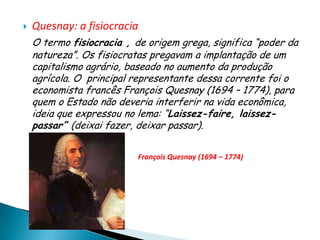    Quesnay: a fisiocracia
    O termo fisiocracia , de origem grega, significa “poder da
    natureza”. Os fisiocratas pregavam a implantação de um
    capitalismo agrário, baseado no aumento da produção
    agrícola. O principal representante dessa corrente foi o
    economista francês François Quesnay (1694 – 1774), para
    quem o Estado não deveria interferir na vida econômica,
    ideia que expressou no lema: “Laissez-faire, laissez-
    passar” (deixai fazer, deixar passar).

                           François Quesnay (1694 – 1774)
 