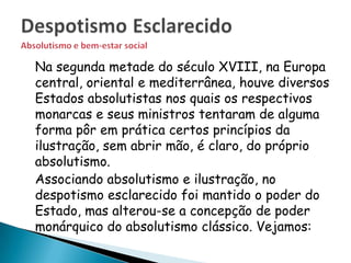 Na segunda metade do século XVIII, na Europa
central, oriental e mediterrânea, houve diversos
Estados absolutistas nos quais os respectivos
monarcas e seus ministros tentaram de alguma
forma pôr em prática certos princípios da
ilustração, sem abrir mão, é claro, do próprio
absolutismo.
Associando absolutismo e ilustração, no
despotismo esclarecido foi mantido o poder do
Estado, mas alterou-se a concepção de poder
monárquico do absolutismo clássico. Vejamos:
 