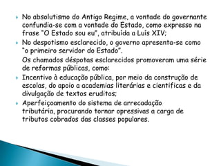    No absolutismo do Antigo Regime, a vontade do governante
    confundia-se com a vontade do Estado, como expresso na
    frase “O Estado sou eu”, atribuída a Luís XIV;
   No despotismo esclarecido, o governo apresenta-se como
    “o primeiro servidor do Estado”.
    Os chamados déspotas esclarecidos promoveram uma série
    de reformas públicas, como:
   Incentivo à educação pública, por meio da construção de
    escolas, do apoio a academias literárias e cientificas e da
    divulgação de textos eruditos;
   Aperfeiçoamento do sistema de arrecadação
    tributária, procurando tornar opressivas a carga de
    tributos cobrados das classes populares.
 