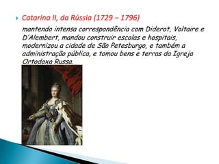    Catarina II, da Rússia (1729 – 1796)
    mantendo intensa correspondência com Diderot, Voltaire e
    D’Alembert, mandou construir escolas e hospitais,
    modernizou a cidade de São Petesburgo, e também a
    administração pública, e tomou bens e terras da Igreja
    Ortodoxa Russa.
 