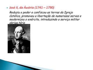    José II, da Áustria (1741 – 1790)
    Reduziu o poder e confiscou as terras da Igreja
    Católica, promoveu a libertação de numerosos servos e
    modernizou o exército, introduzindo o serviço militar
    obriga.tório
 